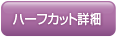 ハーフカット詳細